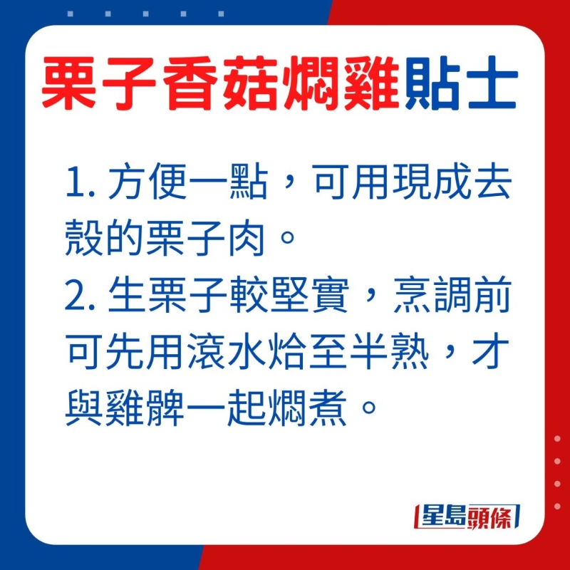 想方便一點，可選用現成去殼的栗子肉，由于生栗子較堅實，烹調前可先用滾水烚至半熟，才與雞髀一起燜煮。