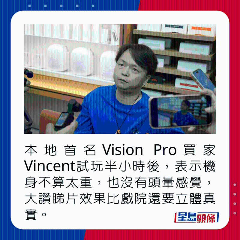 本地首名Vision Pro買家Vincent試玩半小時后，表示機身不算太重，也沒有頭暈感覺，大贊睇片效果比戲院還要立體真實。