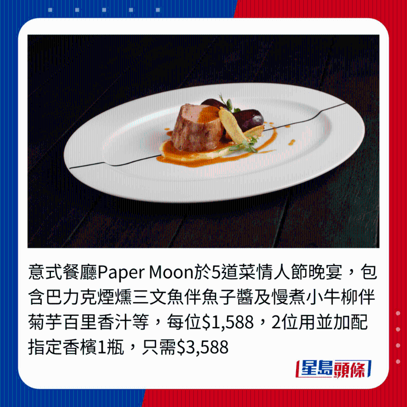 意式餐廳Paper Moon于5道菜情人節晚宴，包含巴力克煙熗三文魚伴魚子醬及慢煮小牛柳伴菊芋百里香汁等，每位$1,588,2位用并加配指定香檳1瓶，只需$3,588